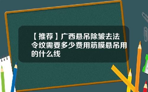 【推荐】广西悬吊除皱去法令纹需要多少费用筋膜悬吊用的什么线