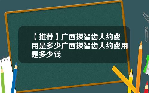 【推荐】广西拔智齿大约费用是多少广西拔智齿大约费用是多少钱