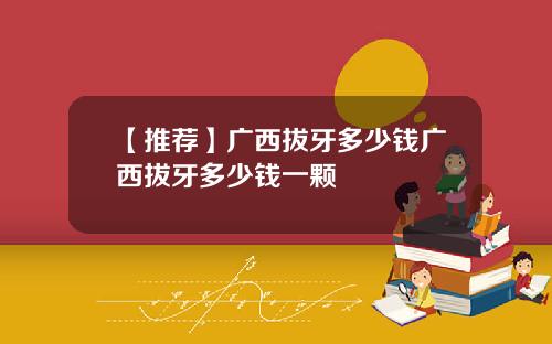 【推荐】广西拔牙多少钱广西拔牙多少钱一颗