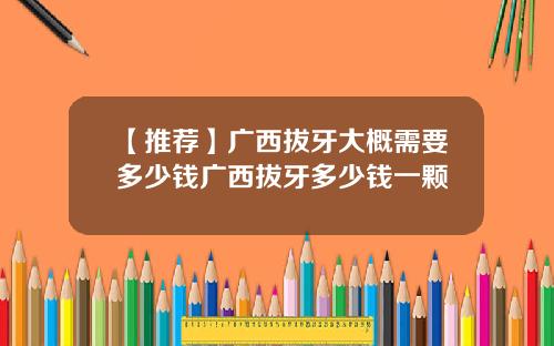 【推荐】广西拔牙大概需要多少钱广西拔牙多少钱一颗