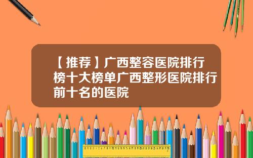 【推荐】广西整容医院排行榜十大榜单广西整形医院排行前十名的医院