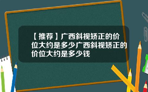 【推荐】广西斜视矫正的价位大约是多少广西斜视矫正的价位大约是多少钱