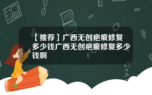 【推荐】广西无创疤痕修复多少钱广西无创疤痕修复多少钱啊