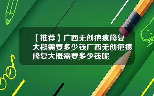 【推荐】广西无创疤痕修复大概需要多少钱广西无创疤痕修复大概需要多少钱呢