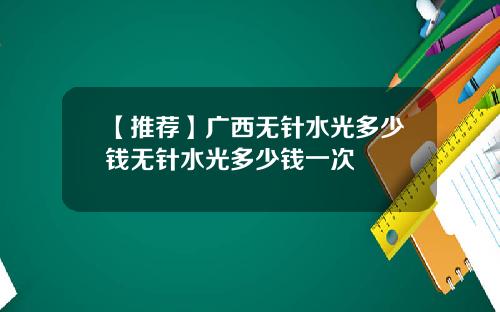 【推荐】广西无针水光多少钱无针水光多少钱一次
