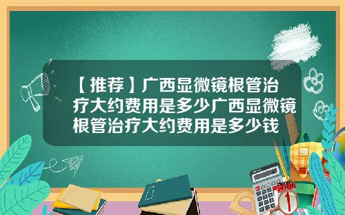 【推荐】广西显微镜根管治疗大约费用是多少广西显微镜根管治疗大约费用是多少钱