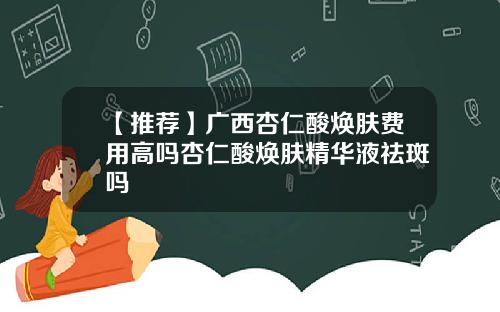 【推荐】广西杏仁酸焕肤费用高吗杏仁酸焕肤精华液祛斑吗
