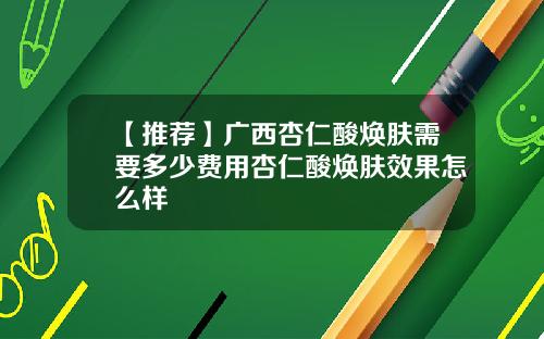 【推荐】广西杏仁酸焕肤需要多少费用杏仁酸焕肤效果怎么样