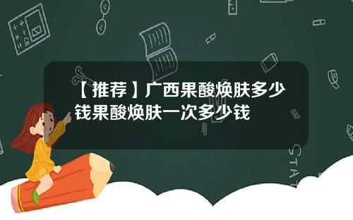 【推荐】广西果酸焕肤多少钱果酸焕肤一次多少钱