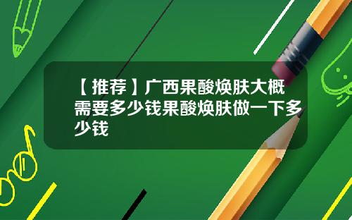 【推荐】广西果酸焕肤大概需要多少钱果酸焕肤做一下多少钱