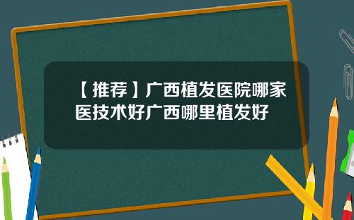 【推荐】广西植发医院哪家医技术好广西哪里植发好