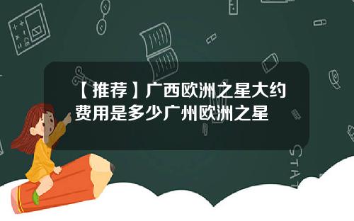 【推荐】广西欧洲之星大约费用是多少广州欧洲之星