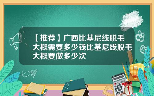 【推荐】广西比基尼线脱毛大概需要多少钱比基尼线脱毛大概要做多少次