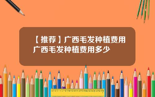 【推荐】广西毛发种植费用广西毛发种植费用多少