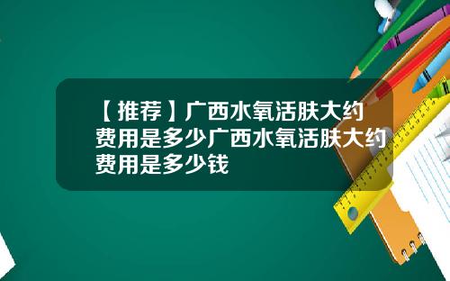 【推荐】广西水氧活肤大约费用是多少广西水氧活肤大约费用是多少钱