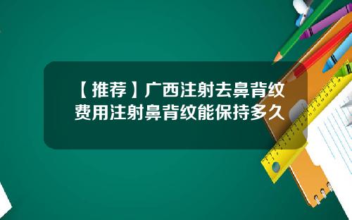 【推荐】广西注射去鼻背纹费用注射鼻背纹能保持多久