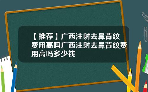 【推荐】广西注射去鼻背纹费用高吗广西注射去鼻背纹费用高吗多少钱