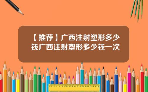 【推荐】广西注射塑形多少钱广西注射塑形多少钱一次