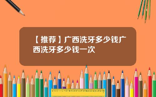 【推荐】广西洗牙多少钱广西洗牙多少钱一次
