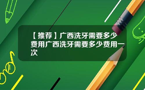 【推荐】广西洗牙需要多少费用广西洗牙需要多少费用一次