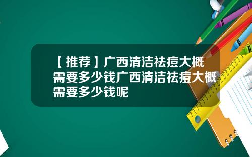 【推荐】广西清洁祛痘大概需要多少钱广西清洁祛痘大概需要多少钱呢