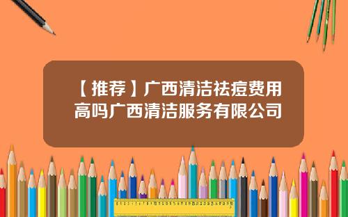【推荐】广西清洁祛痘费用高吗广西清洁服务有限公司