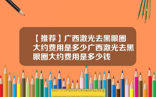 【推荐】广西激光去黑眼圈大约费用是多少广西激光去黑眼圈大约费用是多少钱