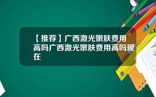 【推荐】广西激光嫩肤费用高吗广西激光嫩肤费用高吗现在