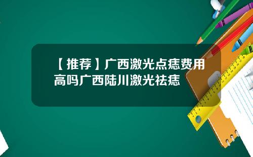 【推荐】广西激光点痣费用高吗广西陆川激光祛痣