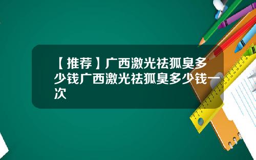 【推荐】广西激光祛狐臭多少钱广西激光祛狐臭多少钱一次