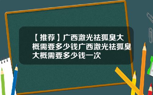 【推荐】广西激光祛狐臭大概需要多少钱广西激光祛狐臭大概需要多少钱一次