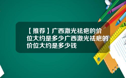 【推荐】广西激光祛疤的价位大约是多少广西激光祛疤的价位大约是多少钱