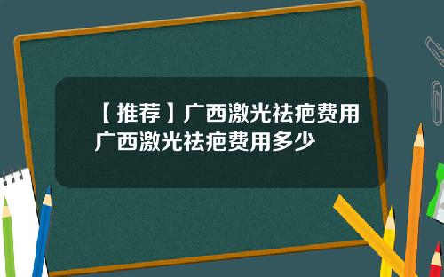 【推荐】广西激光祛疤费用广西激光祛疤费用多少