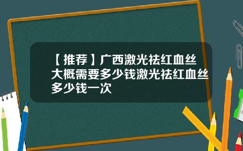 【推荐】广西激光祛红血丝大概需要多少钱激光祛红血丝多少钱一次