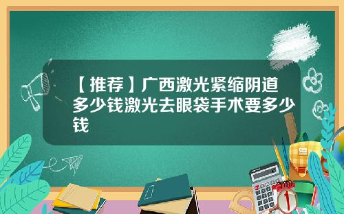 【推荐】广西激光紧缩阴道多少钱激光去眼袋手术要多少钱