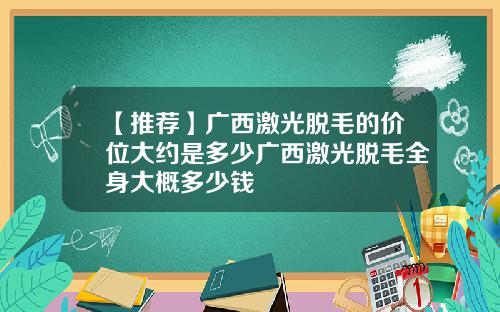 【推荐】广西激光脱毛的价位大约是多少广西激光脱毛全身大概多少钱