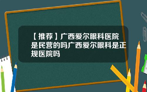 【推荐】广西爱尔眼科医院是民营的吗广西爱尔眼科是正规医院吗