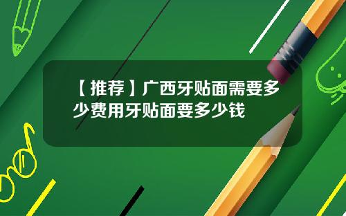 【推荐】广西牙贴面需要多少费用牙贴面要多少钱