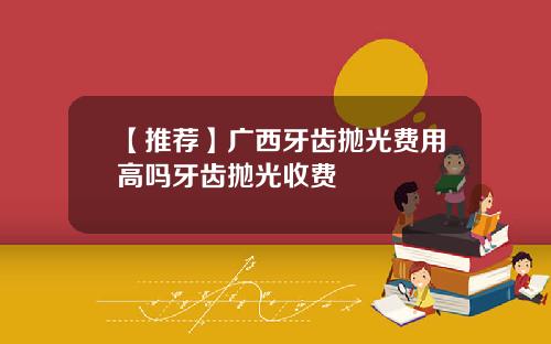 【推荐】广西牙齿抛光费用高吗牙齿抛光收费