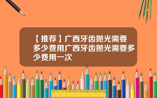【推荐】广西牙齿抛光需要多少费用广西牙齿抛光需要多少费用一次