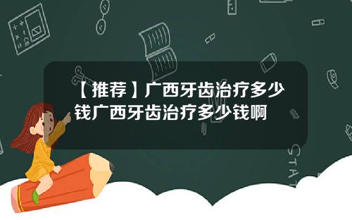【推荐】广西牙齿治疗多少钱广西牙齿治疗多少钱啊