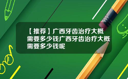 【推荐】广西牙齿治疗大概需要多少钱广西牙齿治疗大概需要多少钱呢