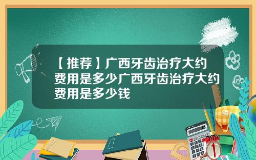 【推荐】广西牙齿治疗大约费用是多少广西牙齿治疗大约费用是多少钱