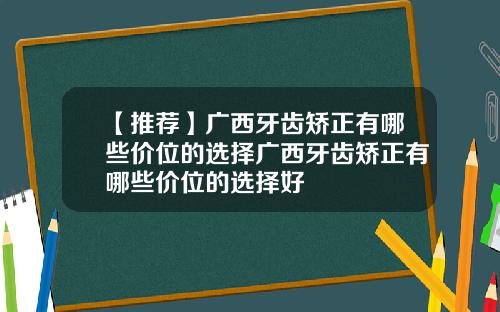 【推荐】广西牙齿矫正有哪些价位的选择广西牙齿矫正有哪些价位的选择好