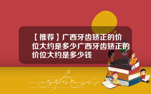 【推荐】广西牙齿矫正的价位大约是多少广西牙齿矫正的价位大约是多少钱