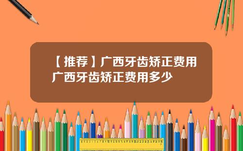 【推荐】广西牙齿矫正费用广西牙齿矫正费用多少