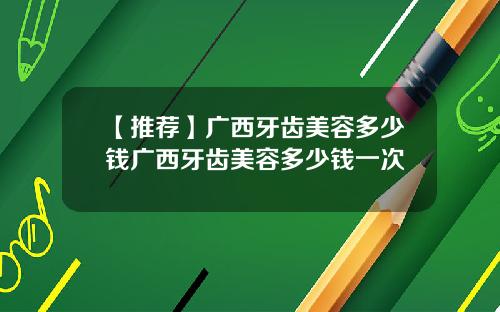 【推荐】广西牙齿美容多少钱广西牙齿美容多少钱一次