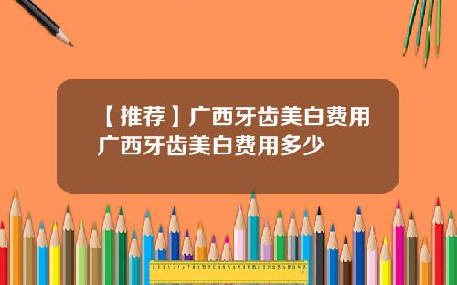 【推荐】广西牙齿美白费用广西牙齿美白费用多少