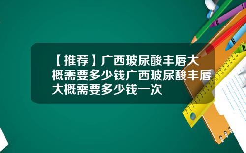 【推荐】广西玻尿酸丰唇大概需要多少钱广西玻尿酸丰唇大概需要多少钱一次