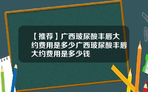 【推荐】广西玻尿酸丰唇大约费用是多少广西玻尿酸丰唇大约费用是多少钱